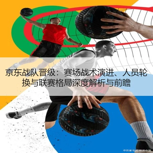 京东战队晋级：赛场战术演进、人员轮换与联赛格局深度解析与前瞻